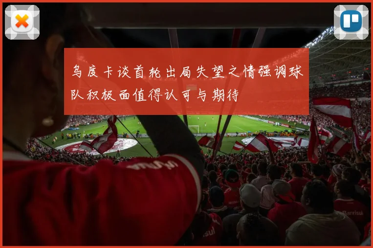 乌度卡谈首轮出局失望之情强调球队积极面值得认可与期待