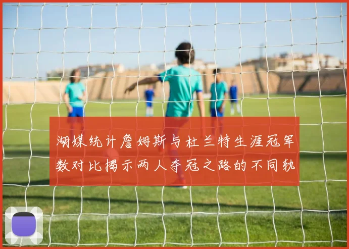 湖媒统计詹姆斯与杜兰特生涯冠军数对比揭示两人夺冠之路的不同轨迹
