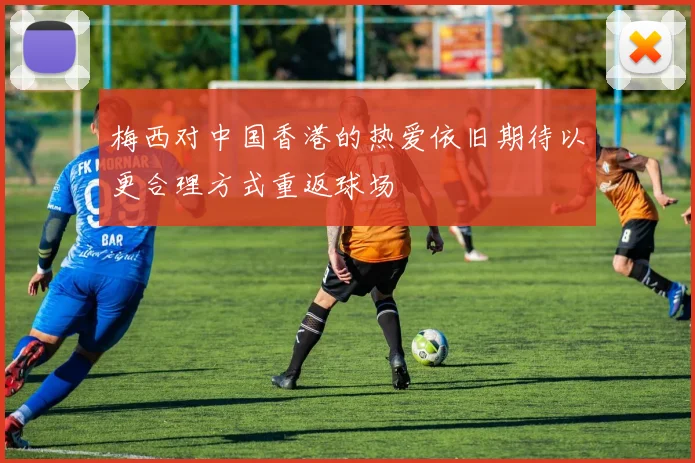 梅西对中国香港的热爱依旧期待以更合理方式重返球场