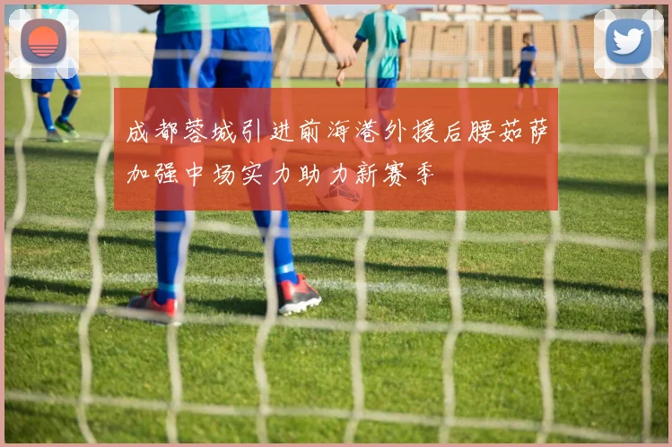 成都蓉城引进前海港外援后腰茹萨加强中场实力助力新赛季