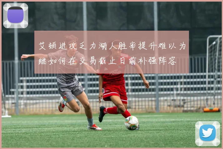 艾顿进攻乏力湖人胜率提升难以为继如何在交易截止日前补强阵容